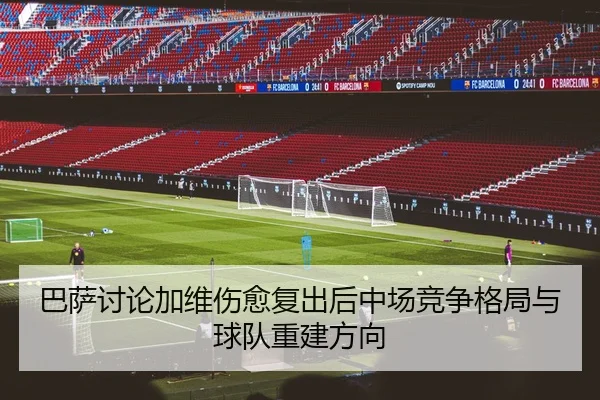 巴萨讨论加维伤愈复出后中场竞争格局与球队重建方向