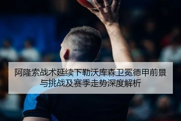 阿隆索战术延续下勒沃库森卫冕德甲前景与挑战及赛季走势深度解析