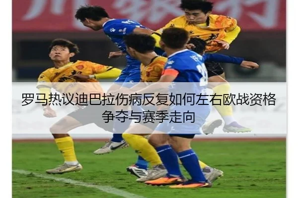 罗马热议迪巴拉伤病反复如何左右欧战资格争夺与赛季走向